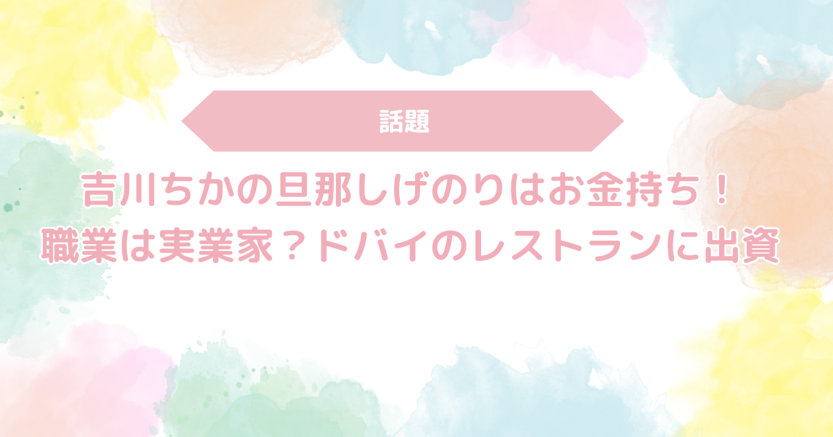 吉川ちかの旦那しげのりはお金持ち！職業は実業家？ドバイのレストランに出資